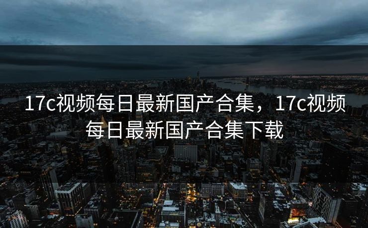 17c视频每日最新国产合集，17c视频每日最新国产合集下载