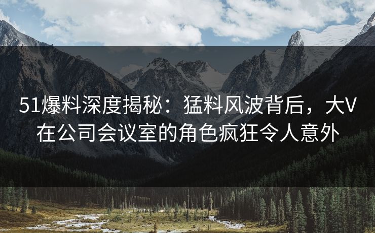 51爆料深度揭秘：猛料风波背后，大V在公司会议室的角色疯狂令人意外
