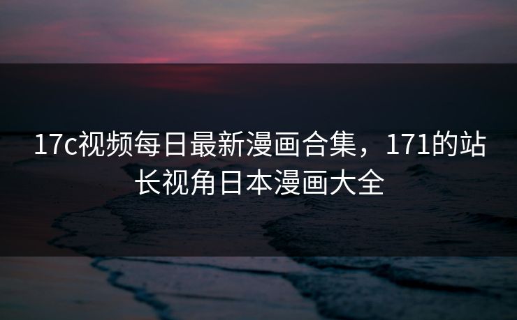 17c视频每日最新漫画合集，171的站长视角日本漫画大全