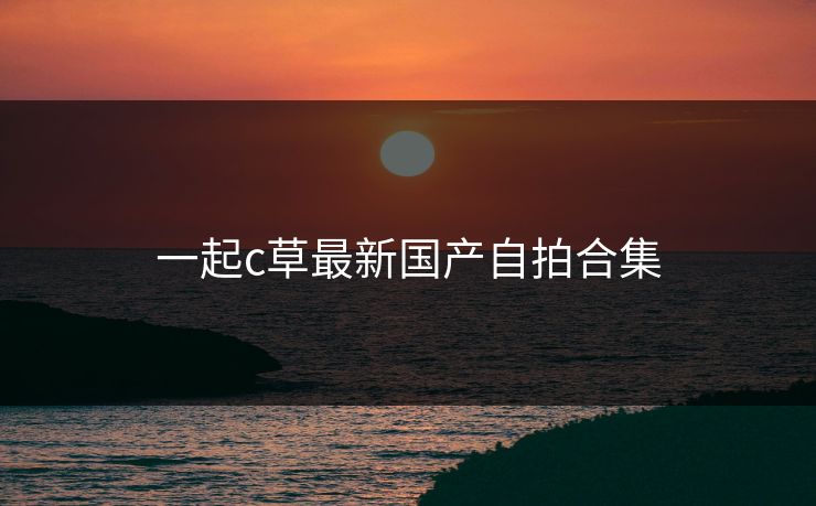 一起c草最新国产自拍合集