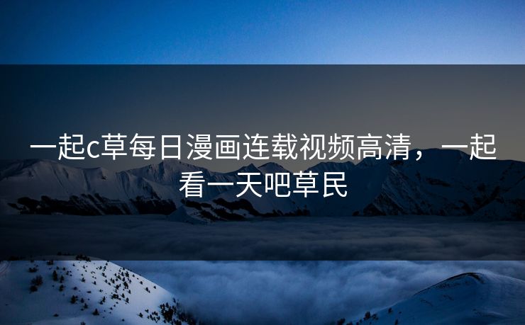 一起c草每日漫画连载视频高清，一起看一天吧草民