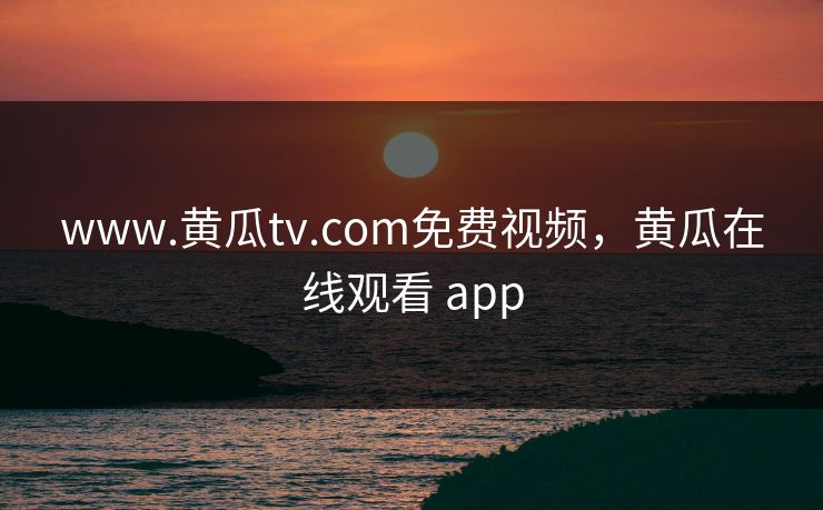 www.黄瓜tv.com免费视频，黄瓜在线观看 app