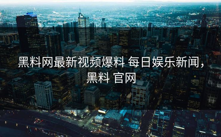 黑料网最新视频爆料 每日娱乐新闻，黑料 官网