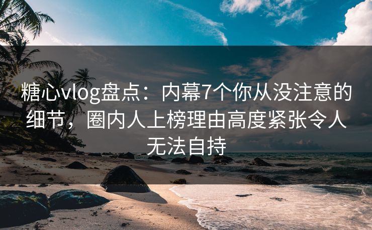 糖心vlog盘点：内幕7个你从没注意的细节，圈内人上榜理由高度紧张令人无法自持