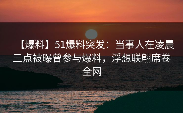 【爆料】51爆料突发：当事人在凌晨三点被曝曾参与爆料，浮想联翩席卷全网