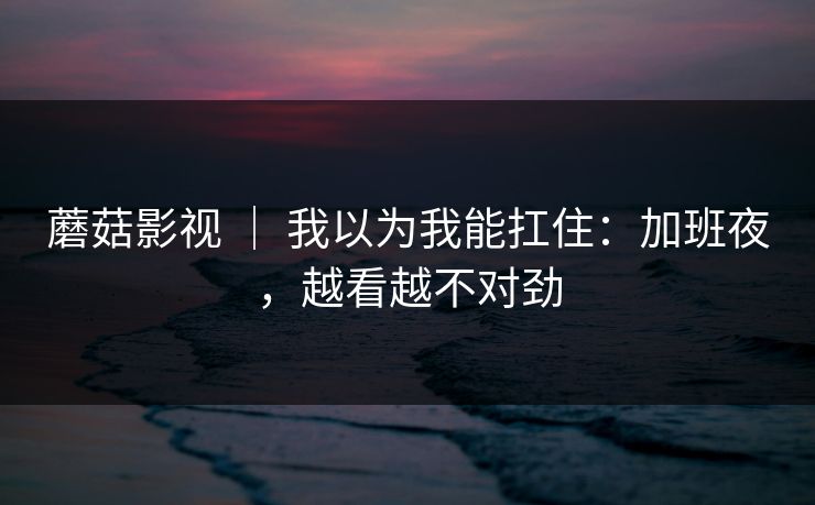 蘑菇影视 ｜ 我以为我能扛住：加班夜，越看越不对劲