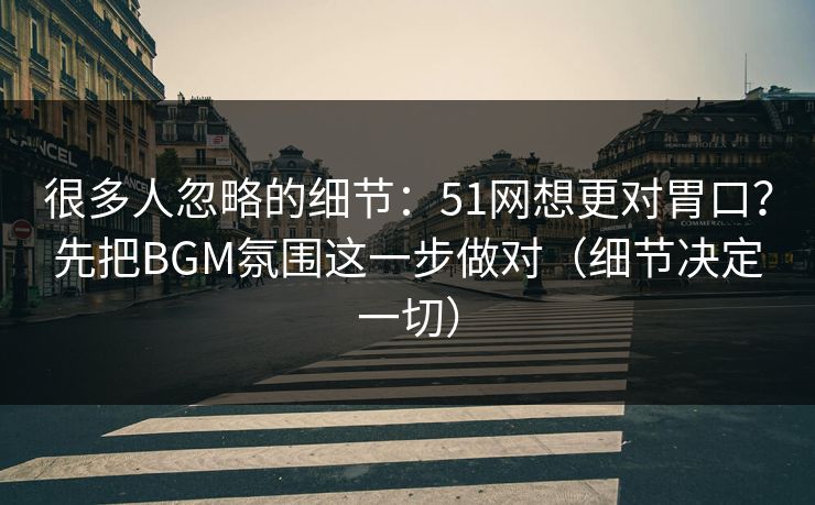 很多人忽略的细节：51网想更对胃口？先把BGM氛围这一步做对（细节决定一切）