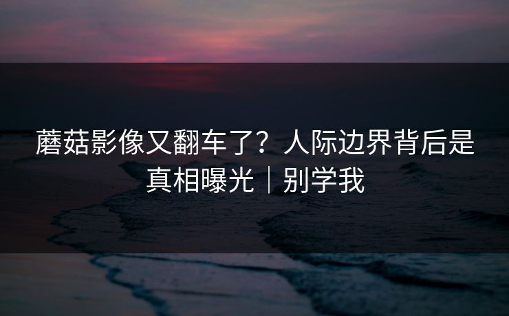 蘑菇影像又翻车了?人际边界背后是真相曝光|别学我 蘑菇影像又翻车了?人际边界背后是真相曝光|别学我