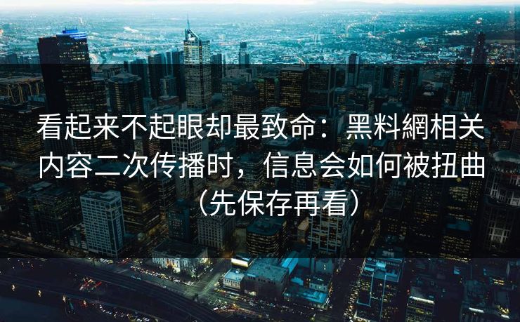 看起来不起眼却最致命：黑料網相关内容二次传播时，信息会如何被扭曲（先保存再看）