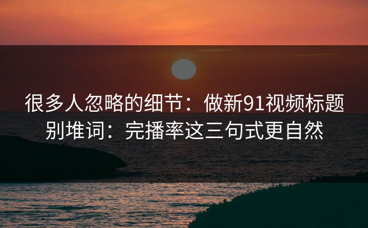 很多人忽略的细节:做新91视频标题别堆词:完播率这三句式更自然 很多人忽略的细节:做新91视频标题别堆词:完播率这三句式更自然