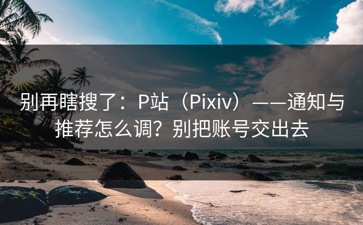 别再瞎搜了：P站（Pixiv）——通知与推荐怎么调？别把账号交出去