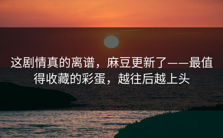 这剧情真的离谱，麻豆更新了——最值得收藏的彩蛋，越往后越上头