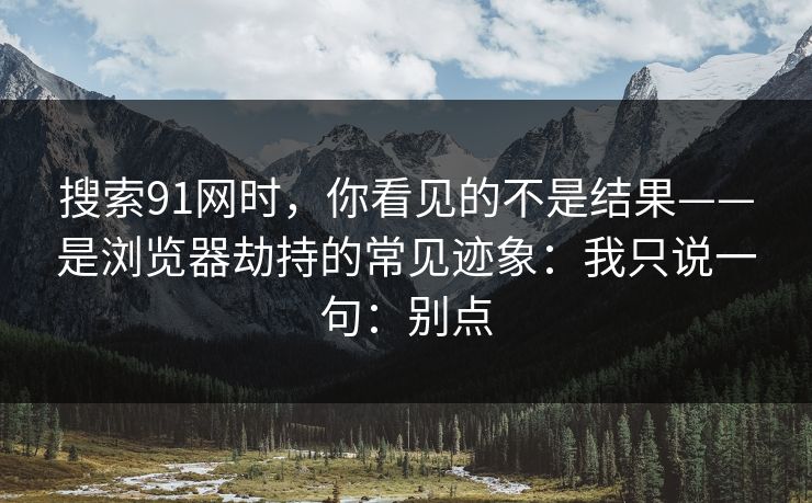 搜索91网时，你看见的不是结果——是浏览器劫持的常见迹象：我只说一句：别点