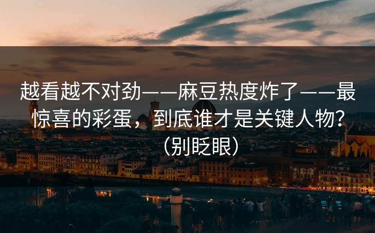 越看越不对劲——麻豆热度炸了——最惊喜的彩蛋，到底谁才是关键人物？（别眨眼）