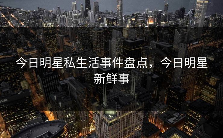 今日明星私生活事件盘点，今日明星新鲜事