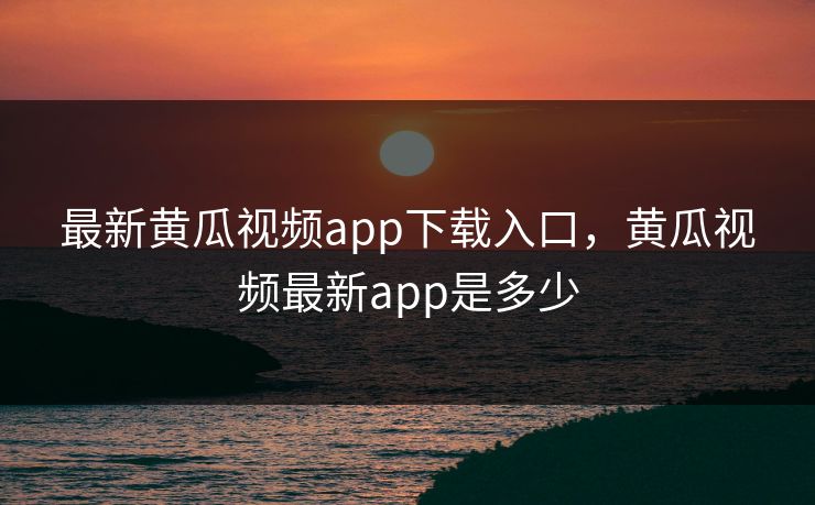 最新黄瓜视频app下载入口,黄瓜视频最新app是多少 最新黄瓜视频app下载入口,黄瓜视频最新app是多少