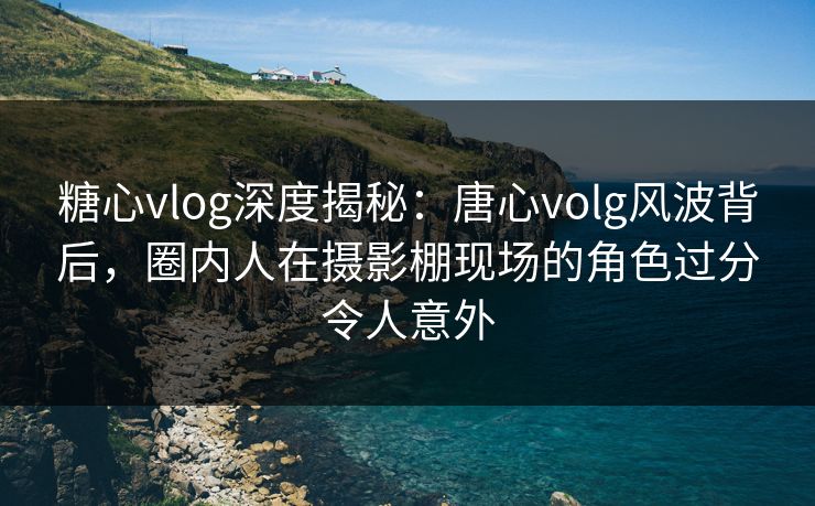 糖心vlog深度揭秘：唐心volg风波背后，圈内人在摄影棚现场的角色过分令人意外