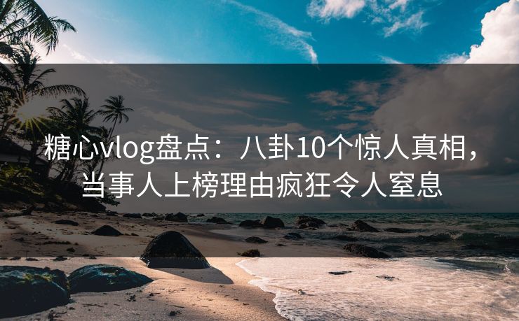 糖心vlog盘点：八卦10个惊人真相，当事人上榜理由疯狂令人窒息