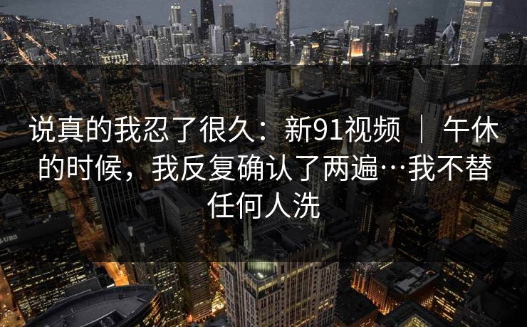 说真的我忍了很久：新91视频 ｜ 午休的时候，我反复确认了两遍…我不替任何人洗
