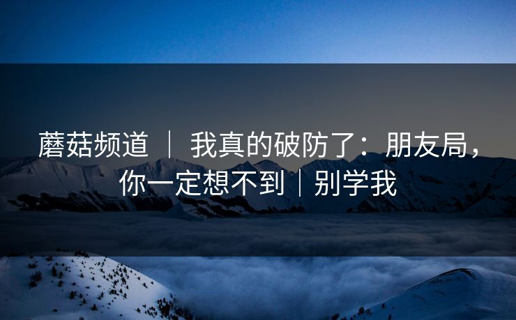 蘑菇频道 ｜ 我真的破防了：朋友局，你一定想不到｜别学我