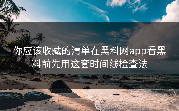 你应该收藏的清单在黑料网app看黑料前先用这套时间线检查法