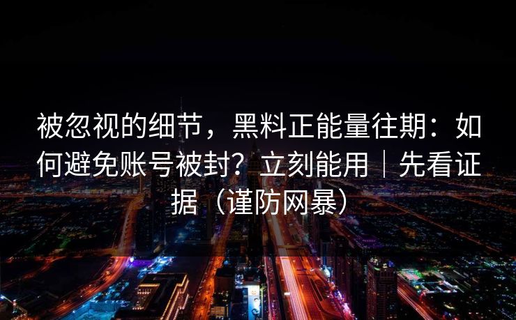 被忽视的细节，黑料正能量往期：如何避免账号被封？立刻能用｜先看证据（谨防网暴）