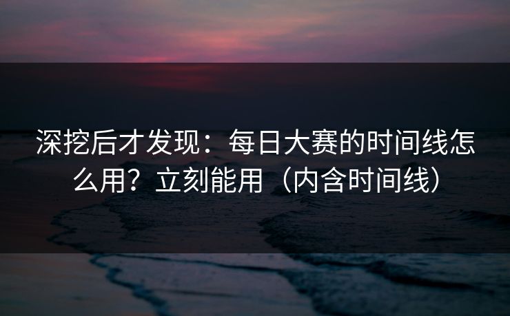 深挖后才发现：每日大赛的时间线怎么用？立刻能用（内含时间线）
