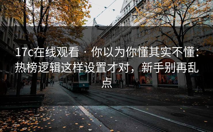 17c在线观看 · 你以为你懂其实不懂：热榜逻辑这样设置才对，新手别再乱点