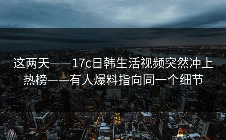 这两天——17c日韩生活视频突然冲上热榜——有人爆料指向同一个细节