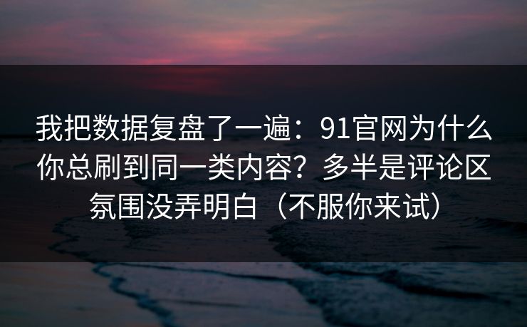 我把数据复盘了一遍：91官网为什么你总刷到同一类内容？多半是评论区氛围没弄明白（不服你来试）