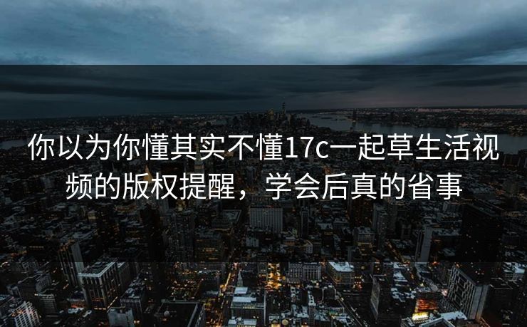 你以为你懂其实不懂17c一起草生活视频的版权提醒，学会后真的省事