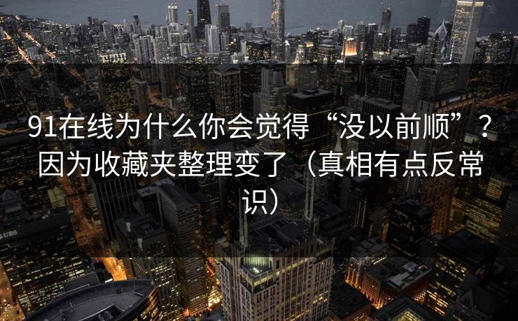 91在线为什么你会觉得“没以前顺”?因为收藏夹整理变了(真相有点反常识) 91在线为什么你会觉得“没以前顺”?因为收藏夹整理变了(真相有点反常识)