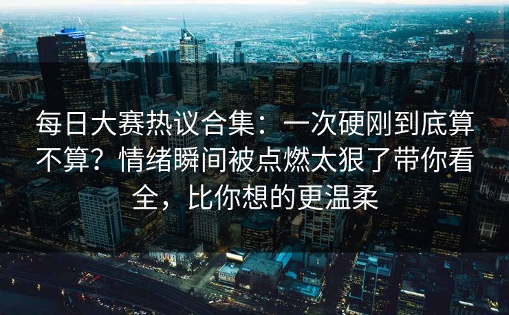 每日大赛热议合集：一次硬刚到底算不算？情绪瞬间被点燃太狠了带你看全，比你想的更温柔